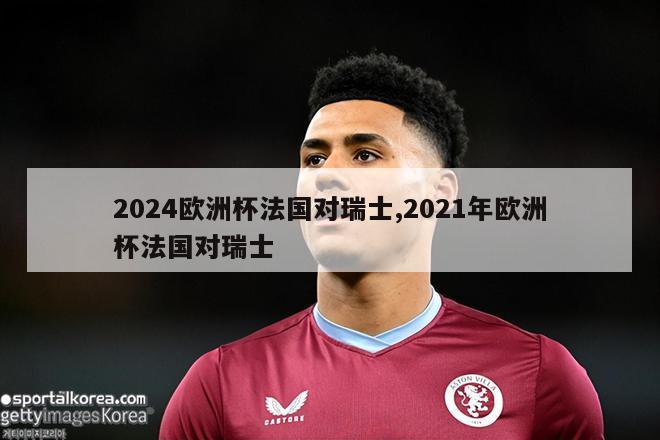 2024欧洲杯法国对瑞士,2021年欧洲杯法国对瑞士