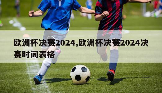 欧洲杯决赛2024,欧洲杯决赛2024决赛时间表格